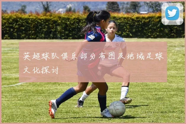 英超球队俱乐部分布图及地域足球文化探讨